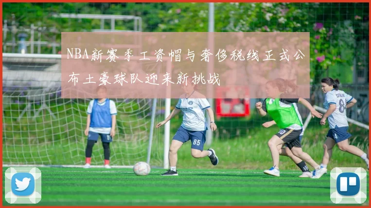 NBA新赛季工资帽与奢侈税线正式公布土豪球队迎来新挑战