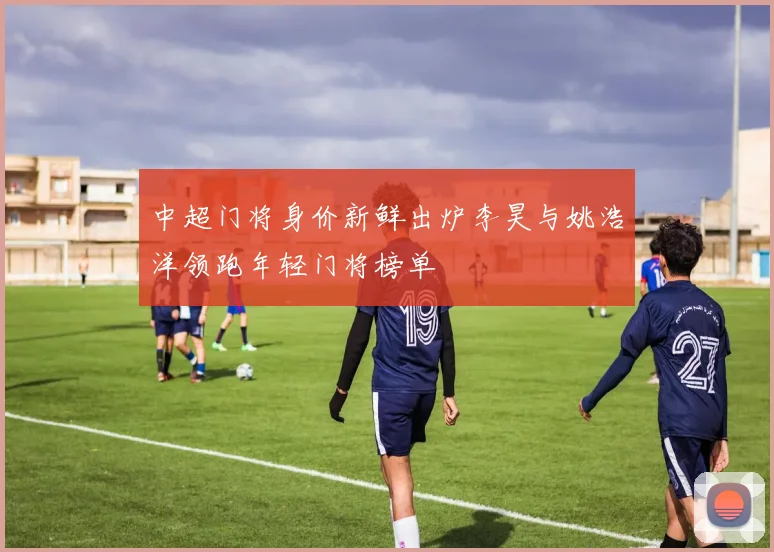 中超门将身价新鲜出炉李昊与姚浩洋领跑年轻门将榜单