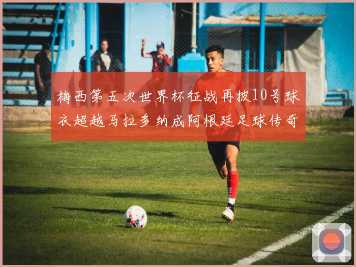 梅西第五次世界杯征战再披10号球衣超越马拉多纳成阿根廷足球传奇