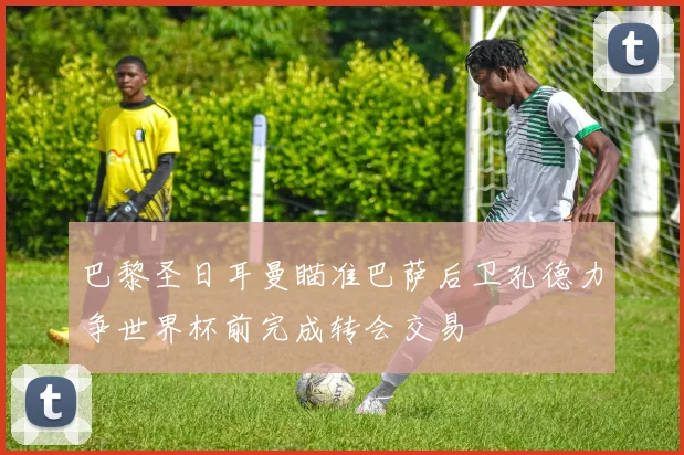 巴黎圣日耳曼瞄准巴萨后卫孔德力争世界杯前完成转会交易