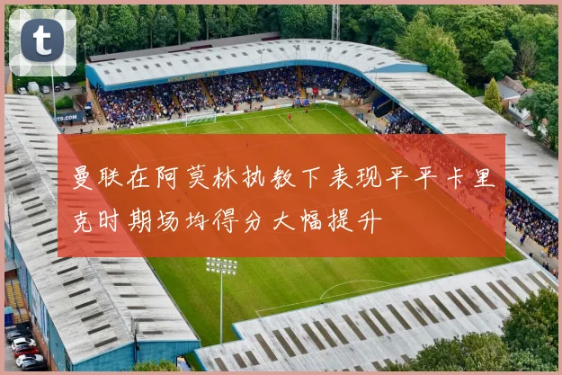 曼联在阿莫林执教下表现平平卡里克时期场均得分大幅提升