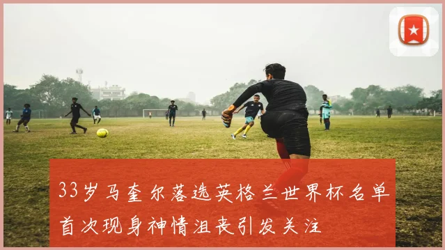 33岁马奎尔落选英格兰世界杯名单首次现身神情沮丧引发关注