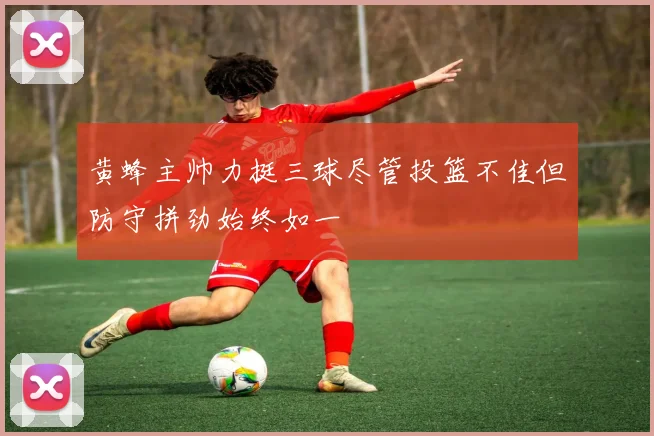 黄蜂主帅力挺三球尽管投篮不佳但防守拼劲始终如一