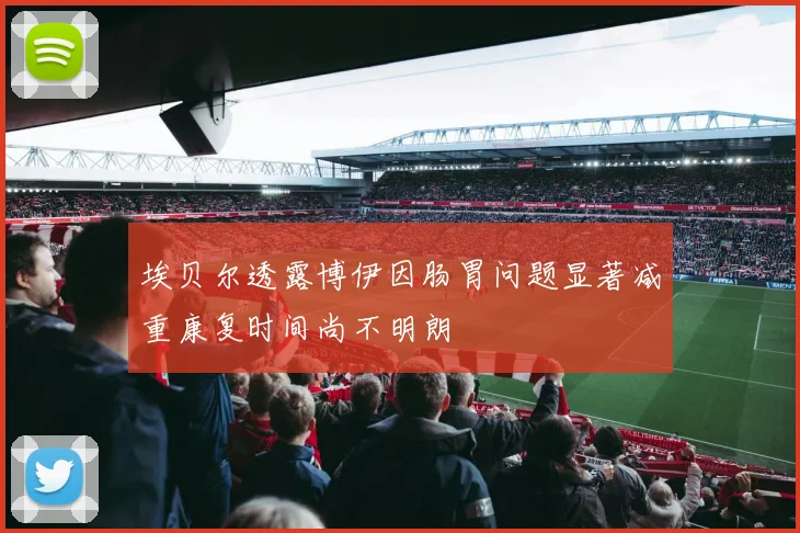 埃贝尔透露博伊因肠胃问题显著减重康复时间尚不明朗