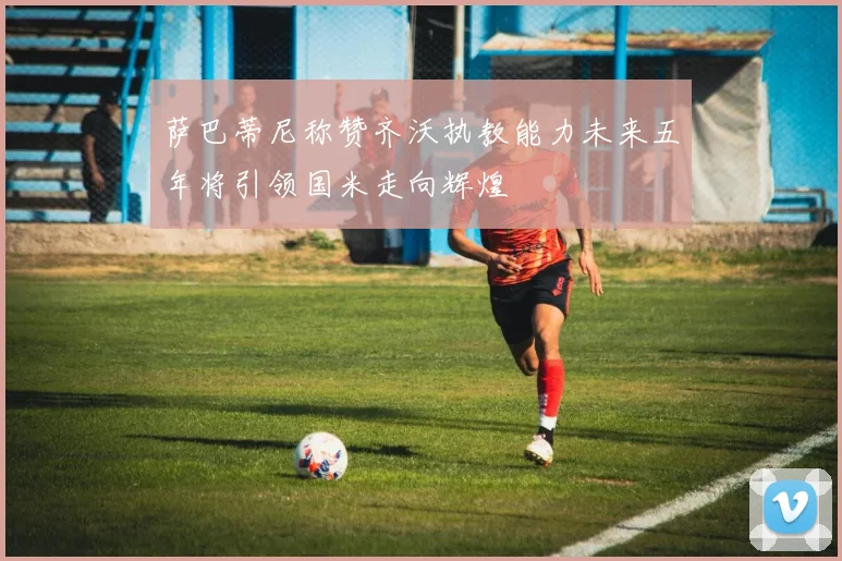 萨巴蒂尼称赞齐沃执教能力未来五年将引领国米走向辉煌