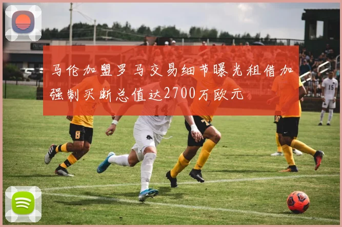 马伦加盟罗马交易细节曝光租借加强制买断总值达2700万欧元
