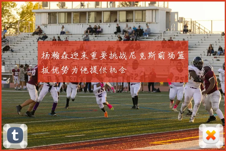 杨瀚森迎来重要挑战尼克斯前场篮板优势为他提供机会