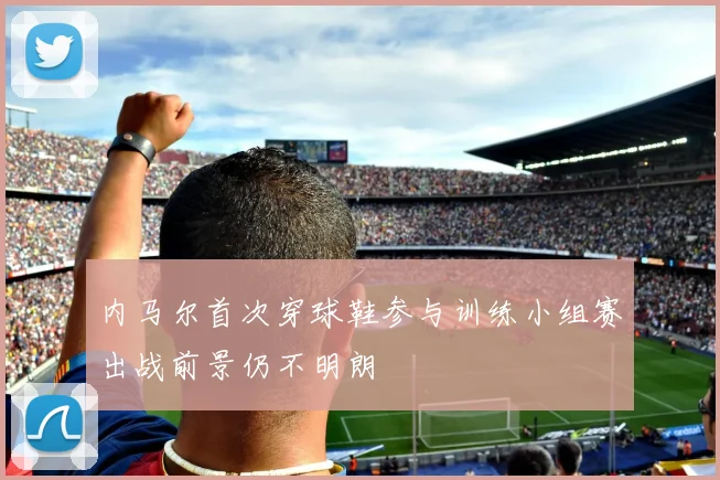 内马尔首次穿球鞋参与训练小组赛出战前景仍不明朗