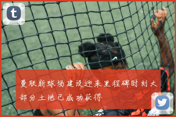曼联新球场建设迎来里程碑时刻大部分土地已成功获得