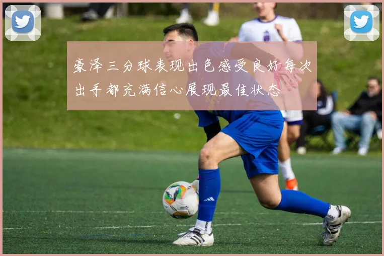 豪泽三分球表现出色感受良好每次出手都充满信心展现最佳状态