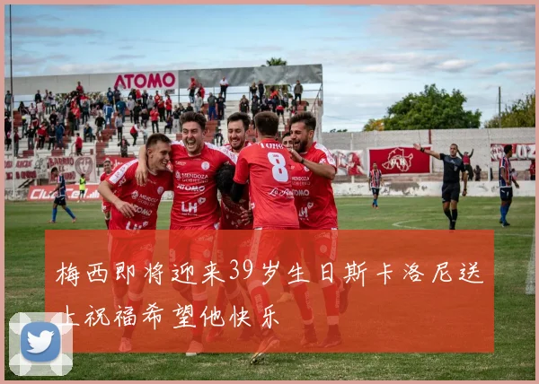 梅西即将迎来39岁生日斯卡洛尼送上祝福希望他快乐