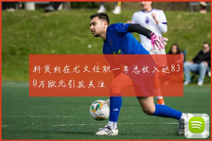 科莫利在尤文任职一年总收入达830万欧元引发关注