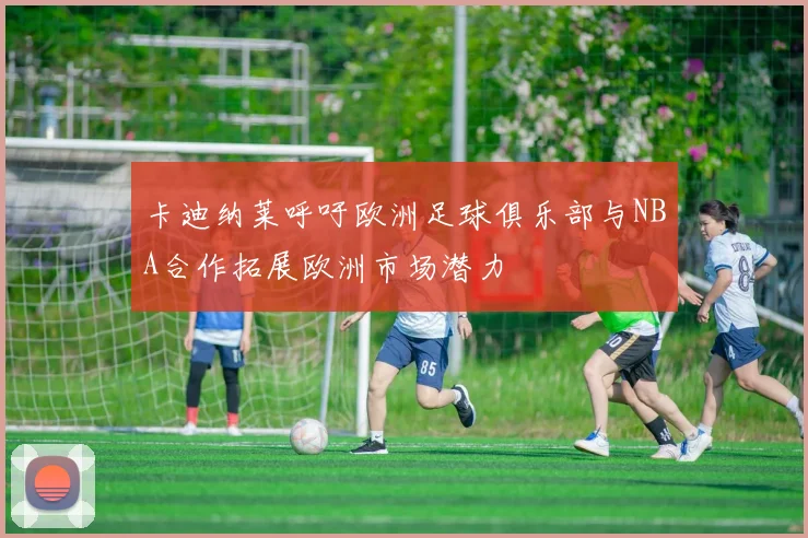 卡迪纳莱呼吁欧洲足球俱乐部与NBA合作拓展欧洲市场潜力