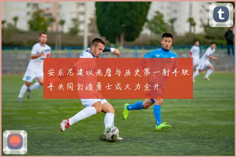 安东尼建议老詹与历史第一射手联手共同打造勇士式火力全开