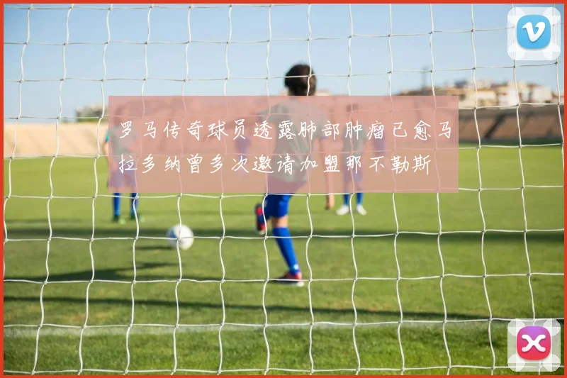 罗马传奇球员透露肺部肿瘤已愈马拉多纳曾多次邀请加盟那不勒斯