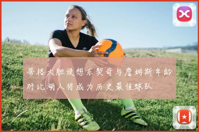 蒂格大胆设想东契奇与詹姆斯年龄对比湖人将成为历史最佳球队