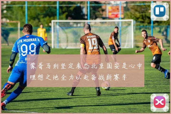 蒙哥马利坚定表态北京国安是心中理想之地全力以赴备战新赛季
