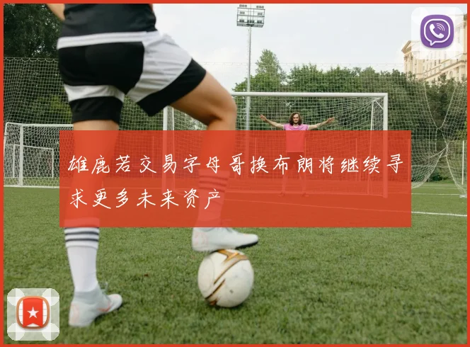 雄鹿若交易字母哥换布朗将继续寻求更多未来资产
