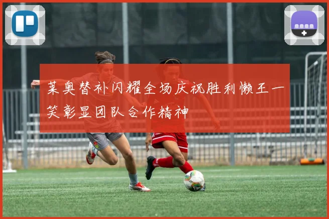 莱奥替补闪耀全场庆祝胜利懒王一笑彰显团队合作精神