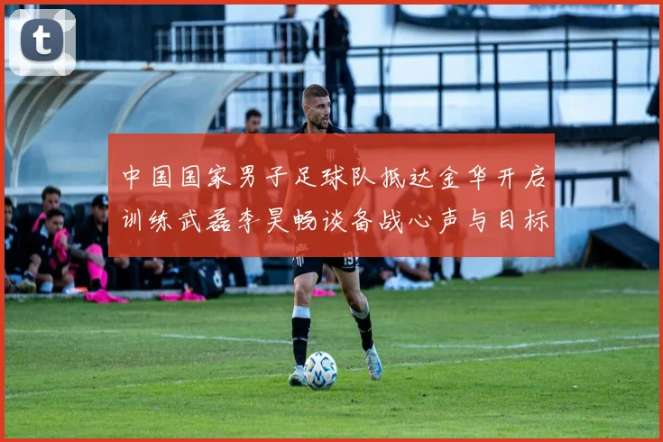 中国国家男子足球队抵达金华开启训练武磊李昊畅谈备战心声与目标