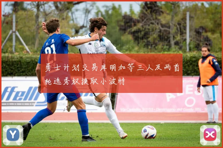 勇士计划交易库明加等三人及两首轮选秀权换取小波特