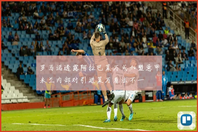 罗马诺透露阿拉巴莱万或加盟意甲米兰内部对引进莱万看法不一