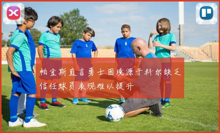 帕金斯直言勇士困境源于科尔缺乏信任球员表现难以提升