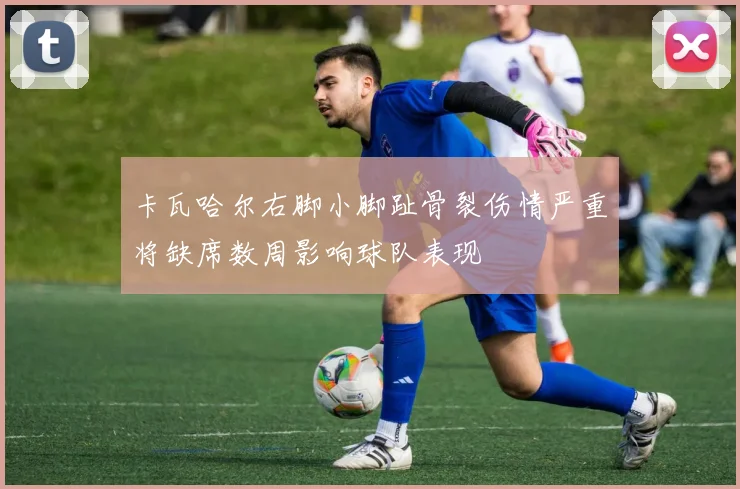卡瓦哈尔右脚小脚趾骨裂伤情严重将缺席数周影响球队表现