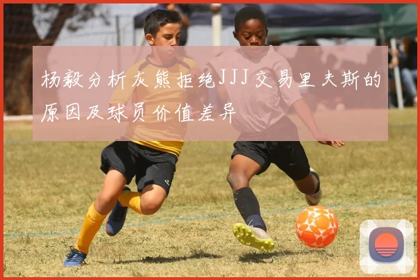 杨毅分析灰熊拒绝JJJ交易里夫斯的原因及球员价值差异