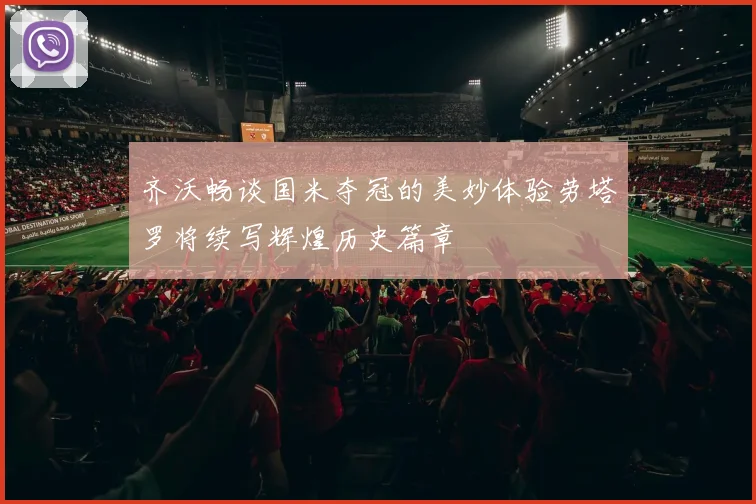 齐沃畅谈国米夺冠的美妙体验劳塔罗将续写辉煌历史篇章
