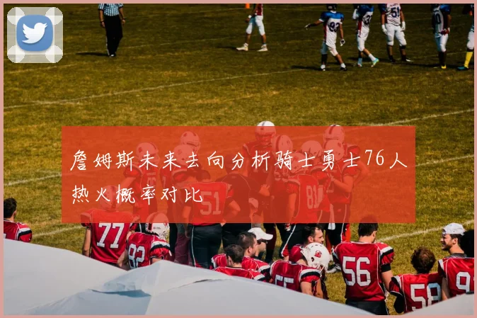 詹姆斯未来去向分析骑士勇士76人热火概率对比