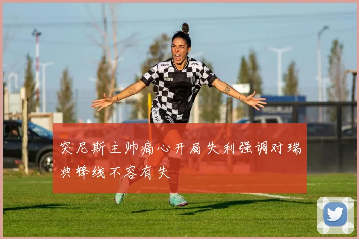 突尼斯主帅痛心开局失利强调对瑞典锋线不容有失