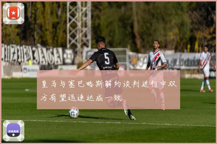 皇马与塞巴略斯解约谈判进行中双方有望迅速达成一致